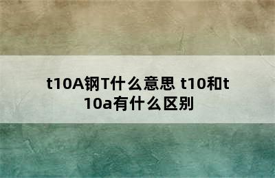 t10A钢T什么意思 t10和t10a有什么区别